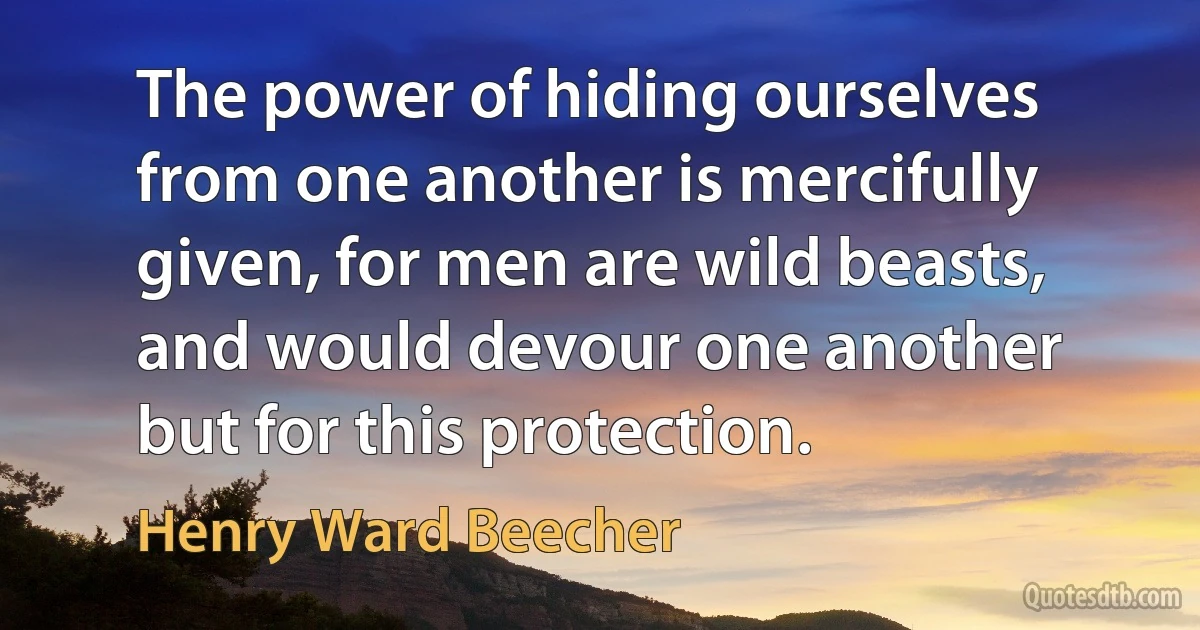 The power of hiding ourselves from one another is mercifully given, for men are wild beasts, and would devour one another but for this protection. (Henry Ward Beecher)