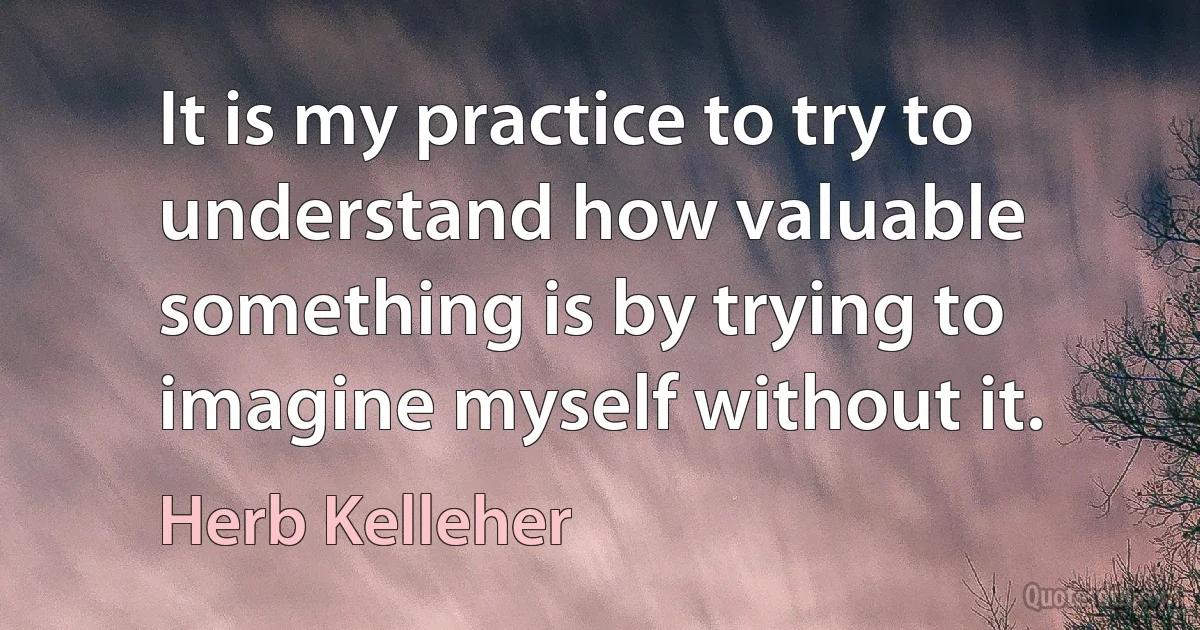 It is my practice to try to understand how valuable something is by trying to imagine myself without it. (Herb Kelleher)