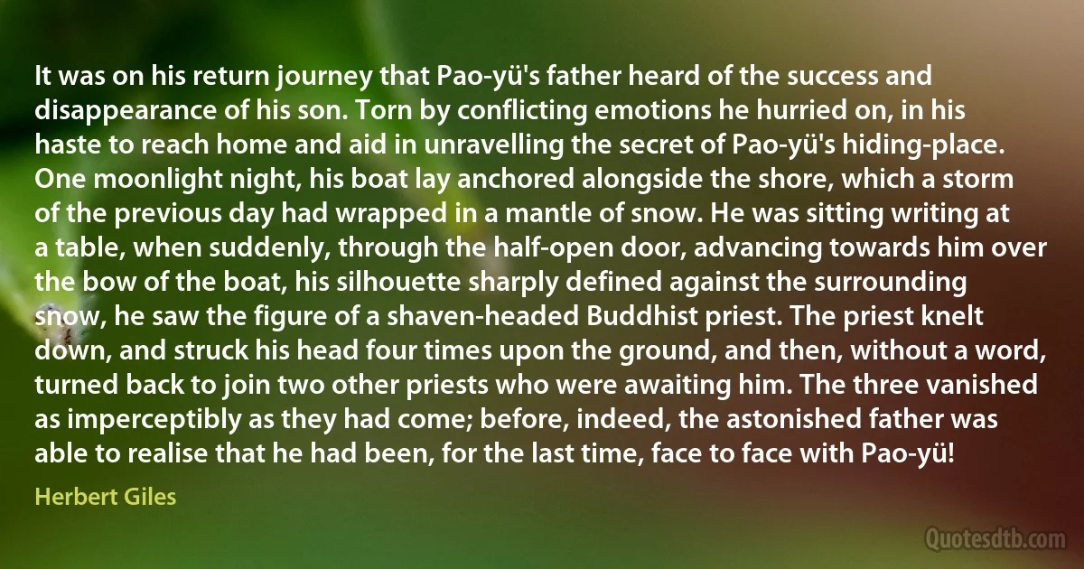 It was on his return journey that Pao-yü's father heard of the success and disappearance of his son. Torn by conflicting emotions he hurried on, in his haste to reach home and aid in unravelling the secret of Pao-yü's hiding-place. One moonlight night, his boat lay anchored alongside the shore, which a storm of the previous day had wrapped in a mantle of snow. He was sitting writing at a table, when suddenly, through the half-open door, advancing towards him over the bow of the boat, his silhouette sharply defined against the surrounding snow, he saw the figure of a shaven-headed Buddhist priest. The priest knelt down, and struck his head four times upon the ground, and then, without a word, turned back to join two other priests who were awaiting him. The three vanished as imperceptibly as they had come; before, indeed, the astonished father was able to realise that he had been, for the last time, face to face with Pao-yü! (Herbert Giles)