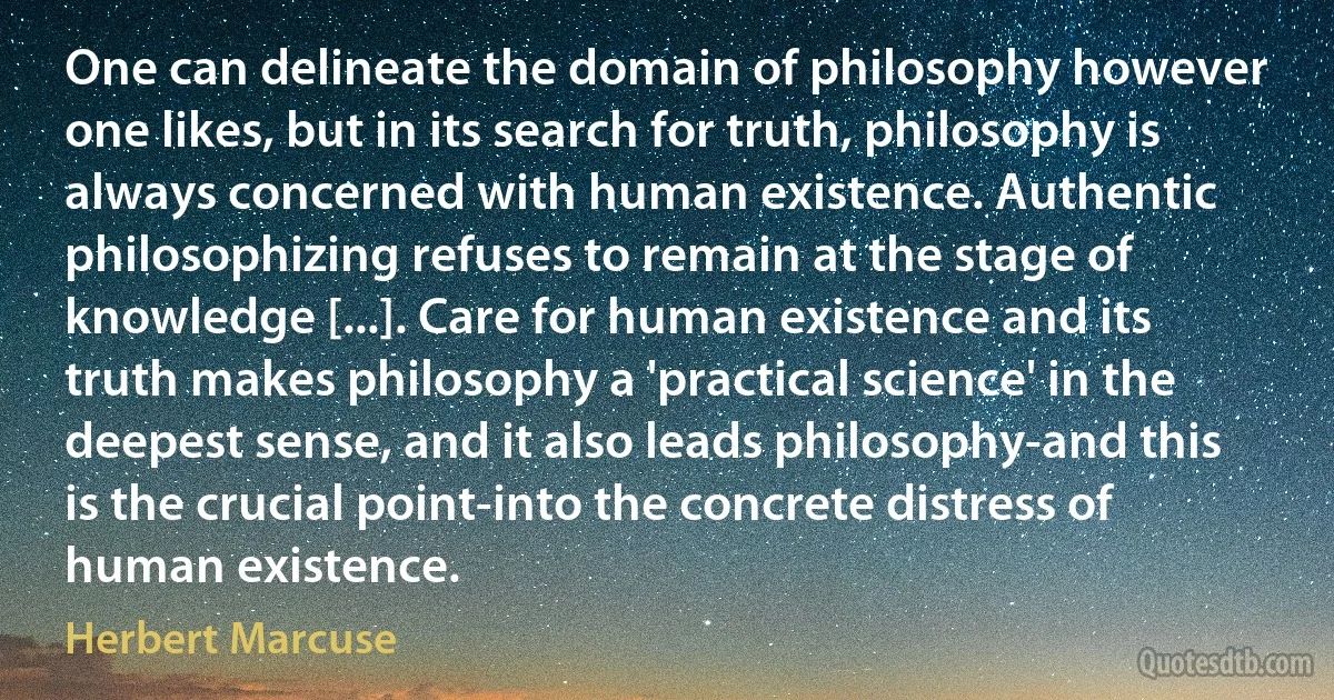 One can delineate the domain of philosophy however one likes, but in its search for truth, philosophy is always concerned with human existence. Authentic philosophizing refuses to remain at the stage of knowledge [...]. Care for human existence and its truth makes philosophy a 'practical science' in the deepest sense, and it also leads philosophy-and this is the crucial point-into the concrete distress of human existence. (Herbert Marcuse)