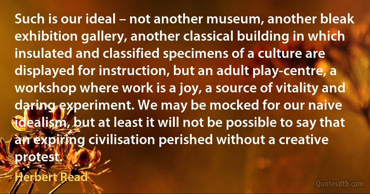 Such is our ideal – not another museum, another bleak exhibition gallery, another classical building in which insulated and classified specimens of a culture are displayed for instruction, but an adult play-centre, a workshop where work is a joy, a source of vitality and daring experiment. We may be mocked for our naive idealism, but at least it will not be possible to say that an expiring civilisation perished without a creative protest. (Herbert Read)