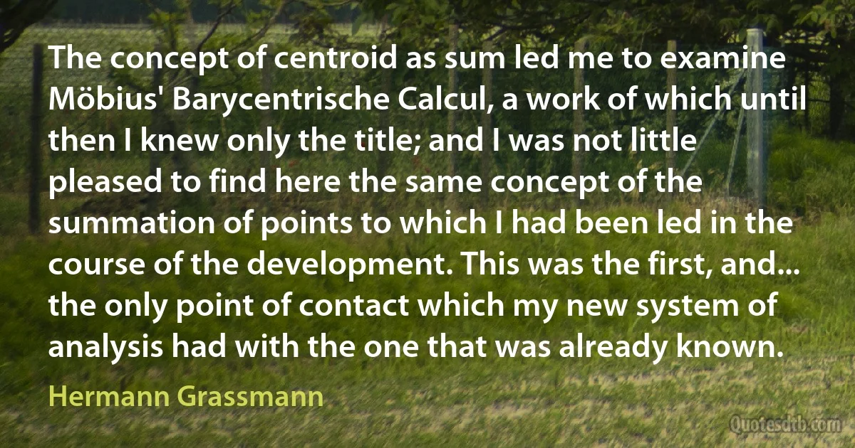 The concept of centroid as sum led me to examine Möbius' Barycentrische Calcul, a work of which until then I knew only the title; and I was not little pleased to find here the same concept of the summation of points to which I had been led in the course of the development. This was the first, and... the only point of contact which my new system of analysis had with the one that was already known. (Hermann Grassmann)