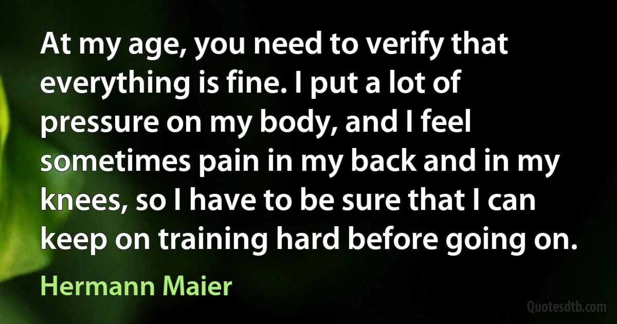 At my age, you need to verify that everything is fine. I put a lot of pressure on my body, and I feel sometimes pain in my back and in my knees, so I have to be sure that I can keep on training hard before going on. (Hermann Maier)