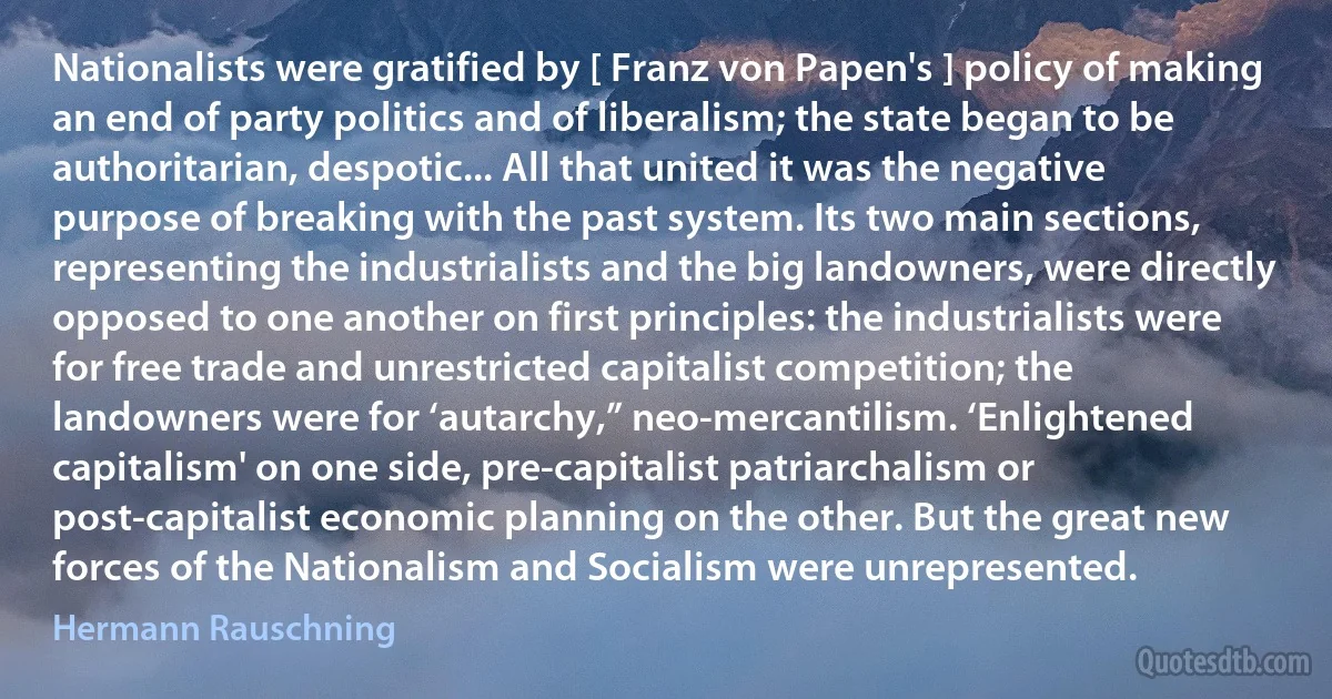 Nationalists were gratified by [ Franz von Papen's ] policy of making an end of party politics and of liberalism; the state began to be authoritarian, despotic... All that united it was the negative purpose of breaking with the past system. Its two main sections, representing the industrialists and the big landowners, were directly opposed to one another on first principles: the industrialists were for free trade and unrestricted capitalist competition; the landowners were for ‘autarchy,” neo-mercantilism. ‘Enlightened capitalism' on one side, pre-capitalist patriarchalism or post-capitalist economic planning on the other. But the great new forces of the Nationalism and Socialism were unrepresented. (Hermann Rauschning)