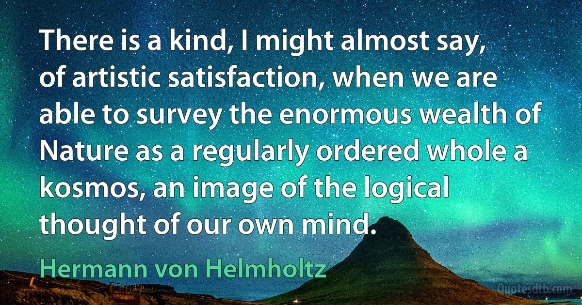 There is a kind, I might almost say, of artistic satisfaction, when we are able to survey the enormous wealth of Nature as a regularly ordered whole a kosmos, an image of the logical thought of our own mind. (Hermann von Helmholtz)