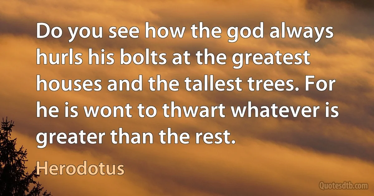 Do you see how the god always hurls his bolts at the greatest houses and the tallest trees. For he is wont to thwart whatever is greater than the rest. (Herodotus)