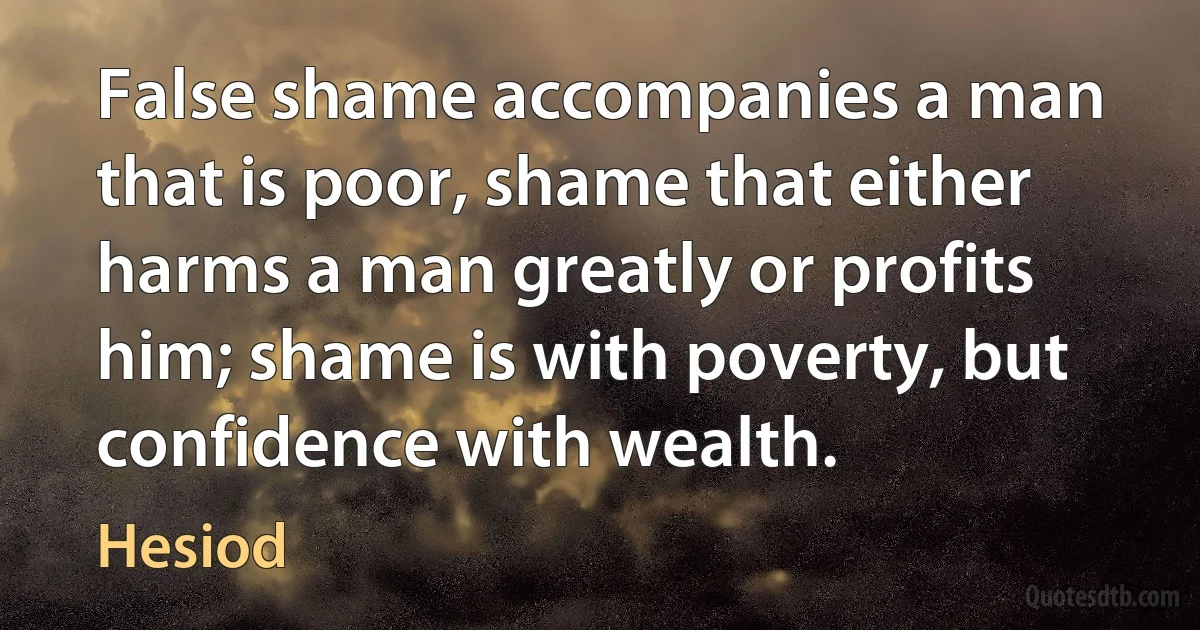 False shame accompanies a man that is poor, shame that either harms a man greatly or profits him; shame is with poverty, but confidence with wealth. (Hesiod)