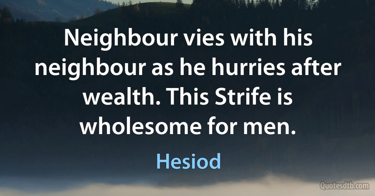 Neighbour vies with his neighbour as he hurries after wealth. This Strife is wholesome for men. (Hesiod)