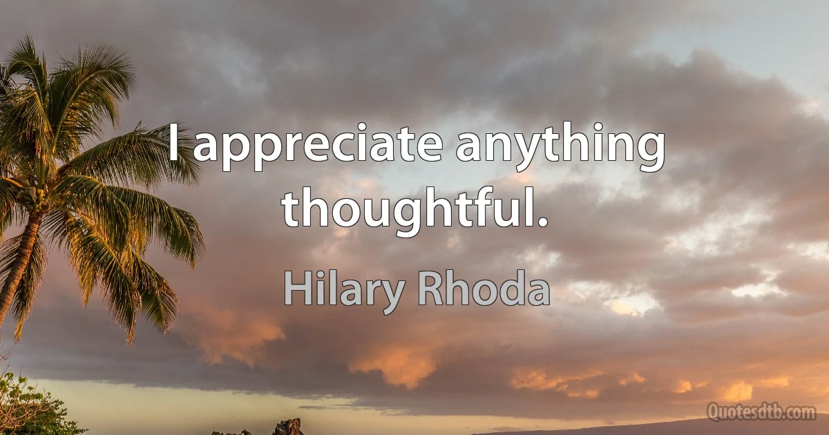 I appreciate anything thoughtful. (Hilary Rhoda)