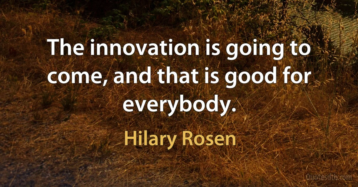 The innovation is going to come, and that is good for everybody. (Hilary Rosen)