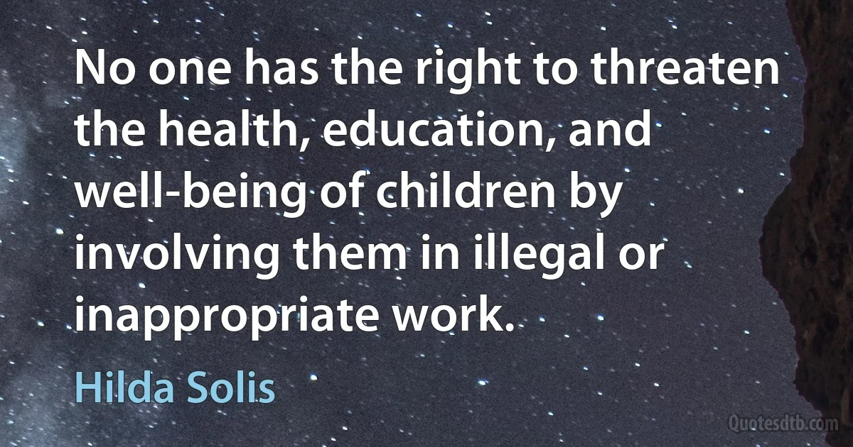 No one has the right to threaten the health, education, and well-being of children by involving them in illegal or inappropriate work. (Hilda Solis)