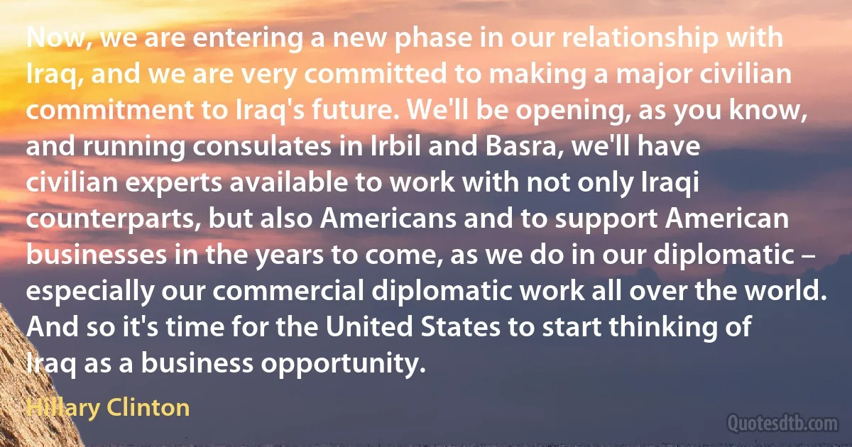 Now, we are entering a new phase in our relationship with Iraq, and we are very committed to making a major civilian commitment to Iraq's future. We'll be opening, as you know, and running consulates in Irbil and Basra, we'll have civilian experts available to work with not only Iraqi counterparts, but also Americans and to support American businesses in the years to come, as we do in our diplomatic – especially our commercial diplomatic work all over the world. And so it's time for the United States to start thinking of Iraq as a business opportunity. (Hillary Clinton)