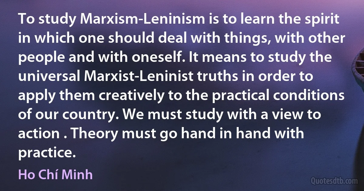 To study Marxism-Leninism is to learn the spirit in which one should deal with things, with other people and with oneself. It means to study the universal Marxist-Leninist truths in order to apply them creatively to the practical conditions of our country. We must study with a view to action . Theory must go hand in hand with practice. (Ho Chí Minh)