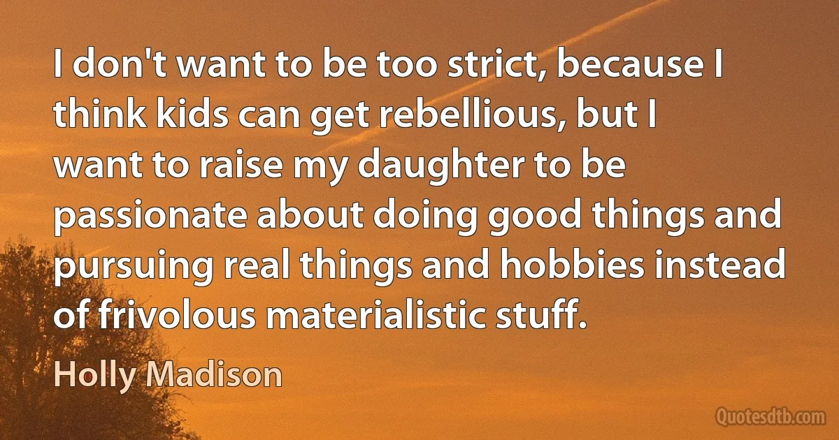 I don't want to be too strict, because I think kids can get rebellious, but I want to raise my daughter to be passionate about doing good things and pursuing real things and hobbies instead of frivolous materialistic stuff. (Holly Madison)