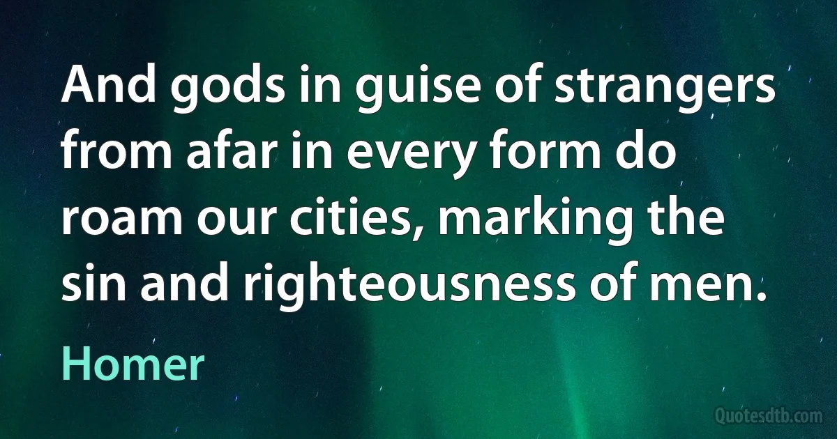 And gods in guise of strangers from afar in every form do roam our cities, marking the sin and righteousness of men. (Homer)