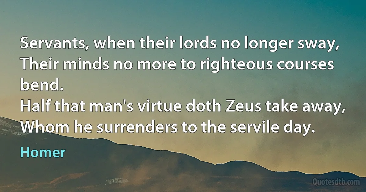 Servants, when their lords no longer sway,
Their minds no more to righteous courses bend.
Half that man's virtue doth Zeus take away,
Whom he surrenders to the servile day. (Homer)