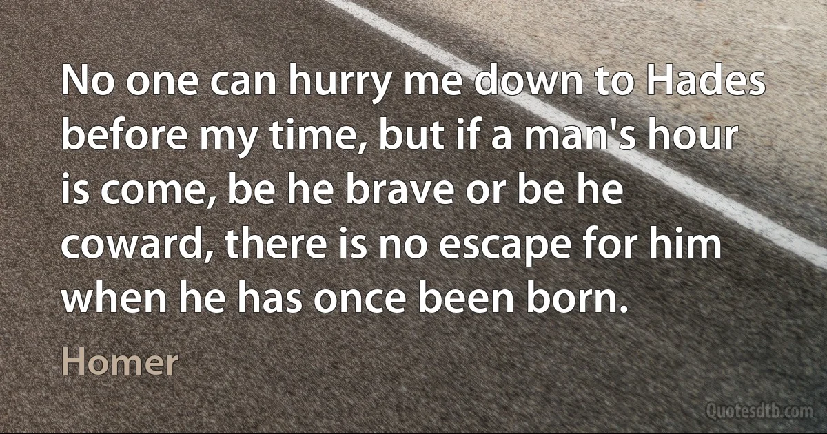 No one can hurry me down to Hades before my time, but if a man's hour is come, be he brave or be he coward, there is no escape for him when he has once been born. (Homer)