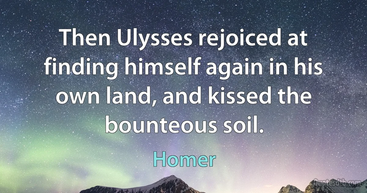 Then Ulysses rejoiced at finding himself again in his own land, and kissed the bounteous soil. (Homer)