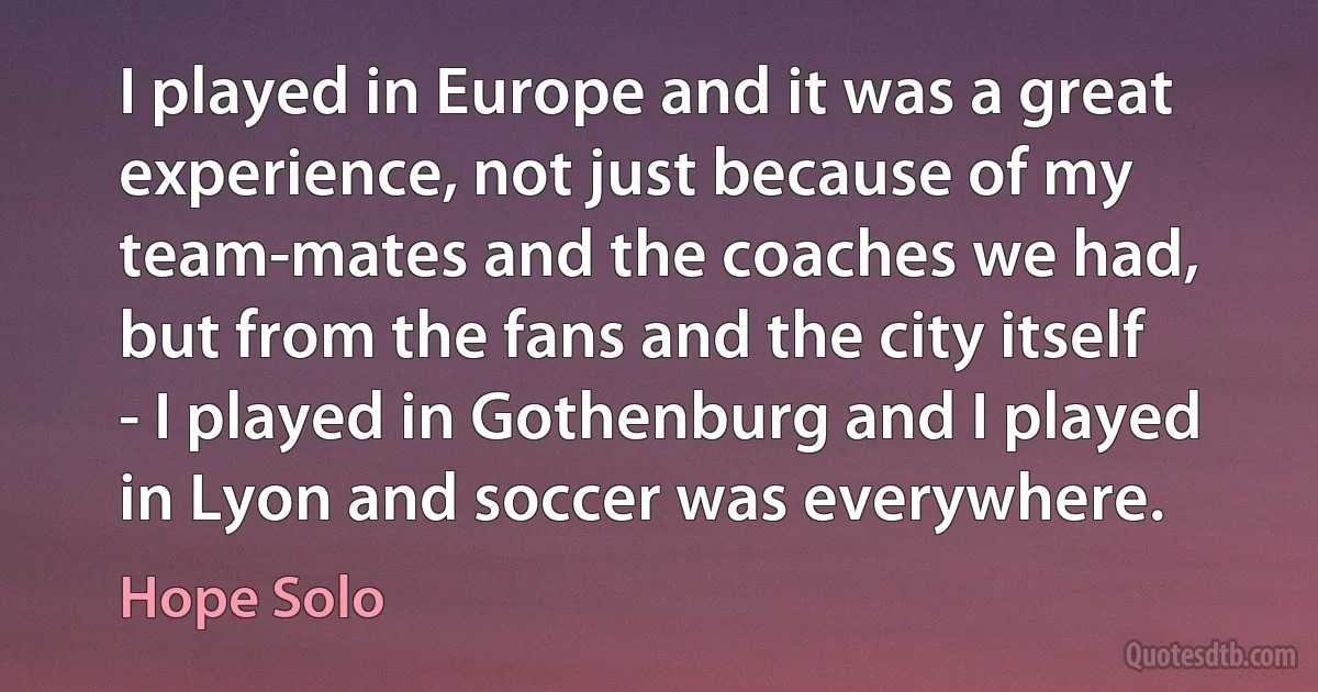 I played in Europe and it was a great experience, not just because of my team-mates and the coaches we had, but from the fans and the city itself - I played in Gothenburg and I played in Lyon and soccer was everywhere. (Hope Solo)