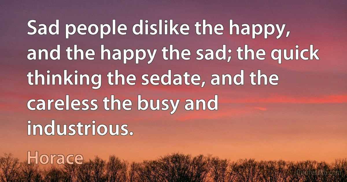 Sad people dislike the happy, and the happy the sad; the quick thinking the sedate, and the careless the busy and industrious. (Horace)