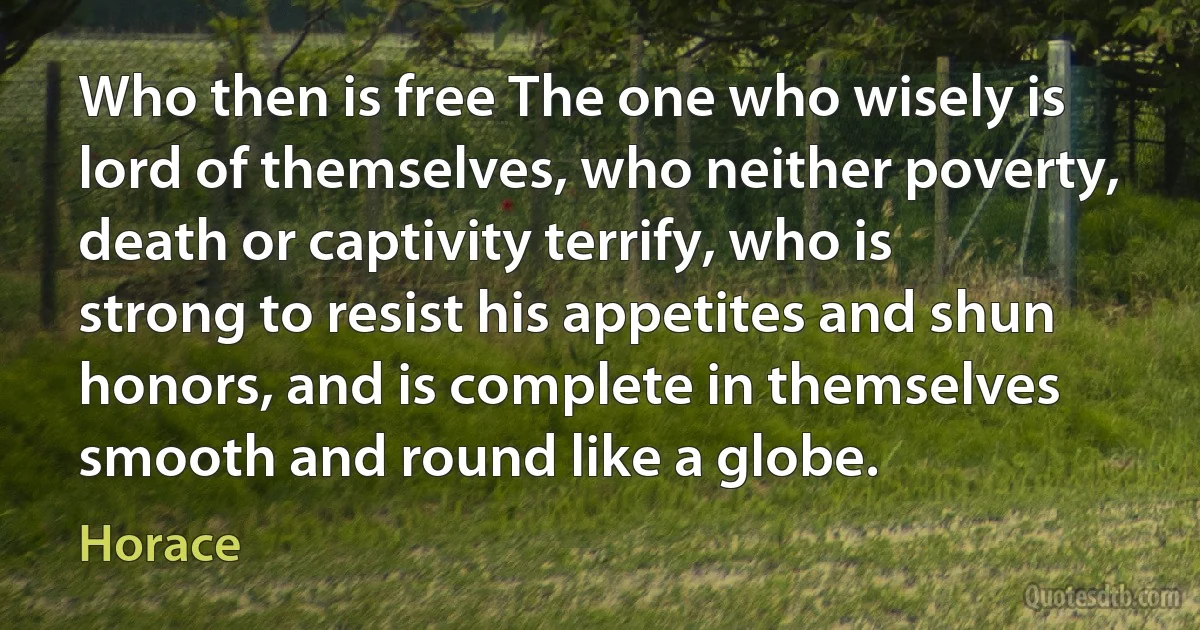 Who then is free The one who wisely is lord of themselves, who neither poverty, death or captivity terrify, who is strong to resist his appetites and shun honors, and is complete in themselves smooth and round like a globe. (Horace)