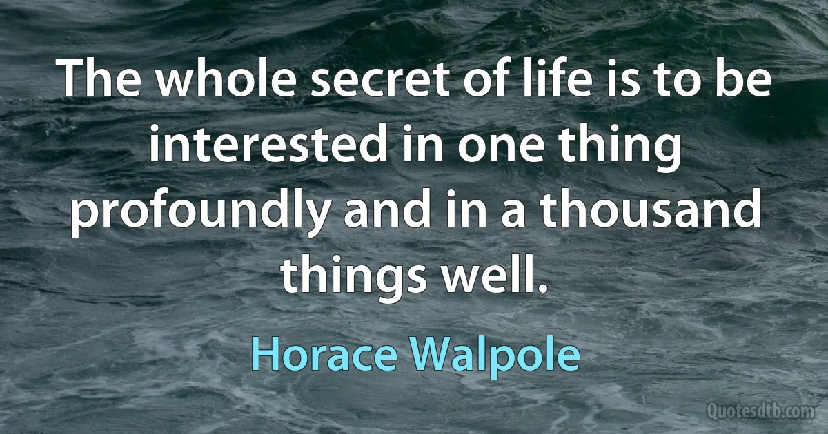 The whole secret of life is to be interested in one thing profoundly and in a thousand things well. (Horace Walpole)