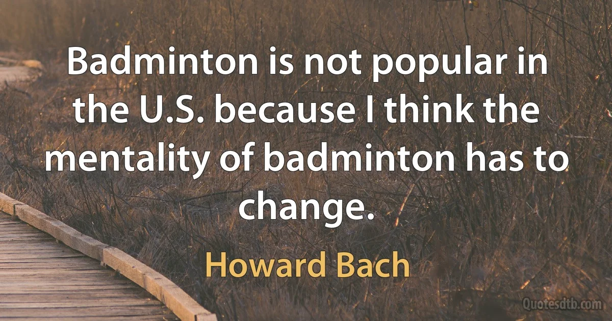 Badminton is not popular in the U.S. because I think the mentality of badminton has to change. (Howard Bach)