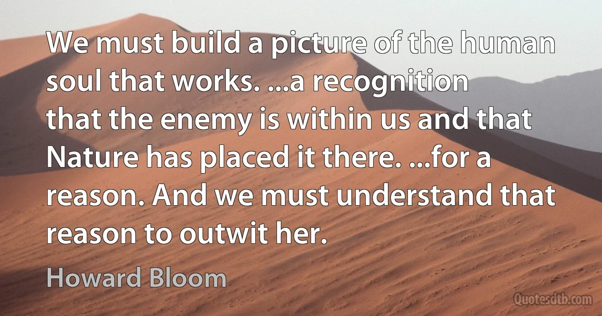 We must build a picture of the human soul that works. ...a recognition that the enemy is within us and that Nature has placed it there. ...for a reason. And we must understand that reason to outwit her. (Howard Bloom)