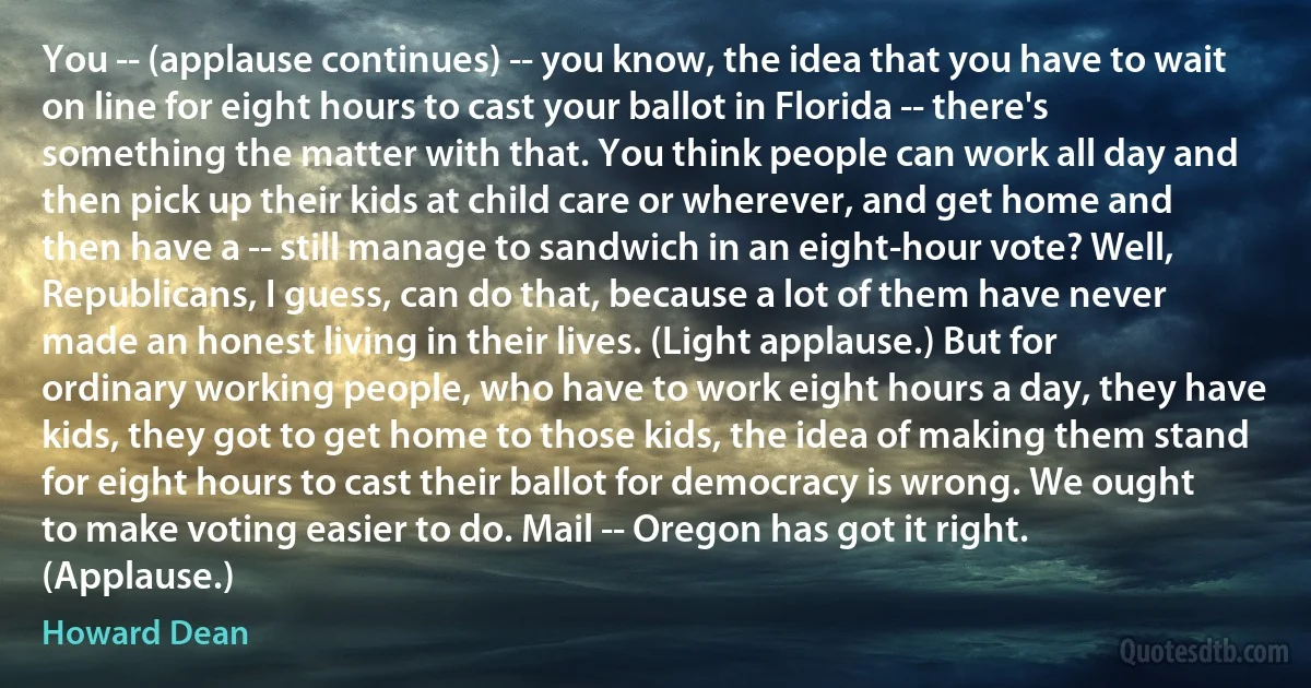 You -- (applause continues) -- you know, the idea that you have to wait on line for eight hours to cast your ballot in Florida -- there's something the matter with that. You think people can work all day and then pick up their kids at child care or wherever, and get home and then have a -- still manage to sandwich in an eight-hour vote? Well, Republicans, I guess, can do that, because a lot of them have never made an honest living in their lives. (Light applause.) But for ordinary working people, who have to work eight hours a day, they have kids, they got to get home to those kids, the idea of making them stand for eight hours to cast their ballot for democracy is wrong. We ought to make voting easier to do. Mail -- Oregon has got it right. (Applause.) (Howard Dean)