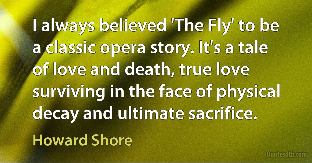 I always believed 'The Fly' to be a classic opera story. It's a tale of love and death, true love surviving in the face of physical decay and ultimate sacrifice. (Howard Shore)