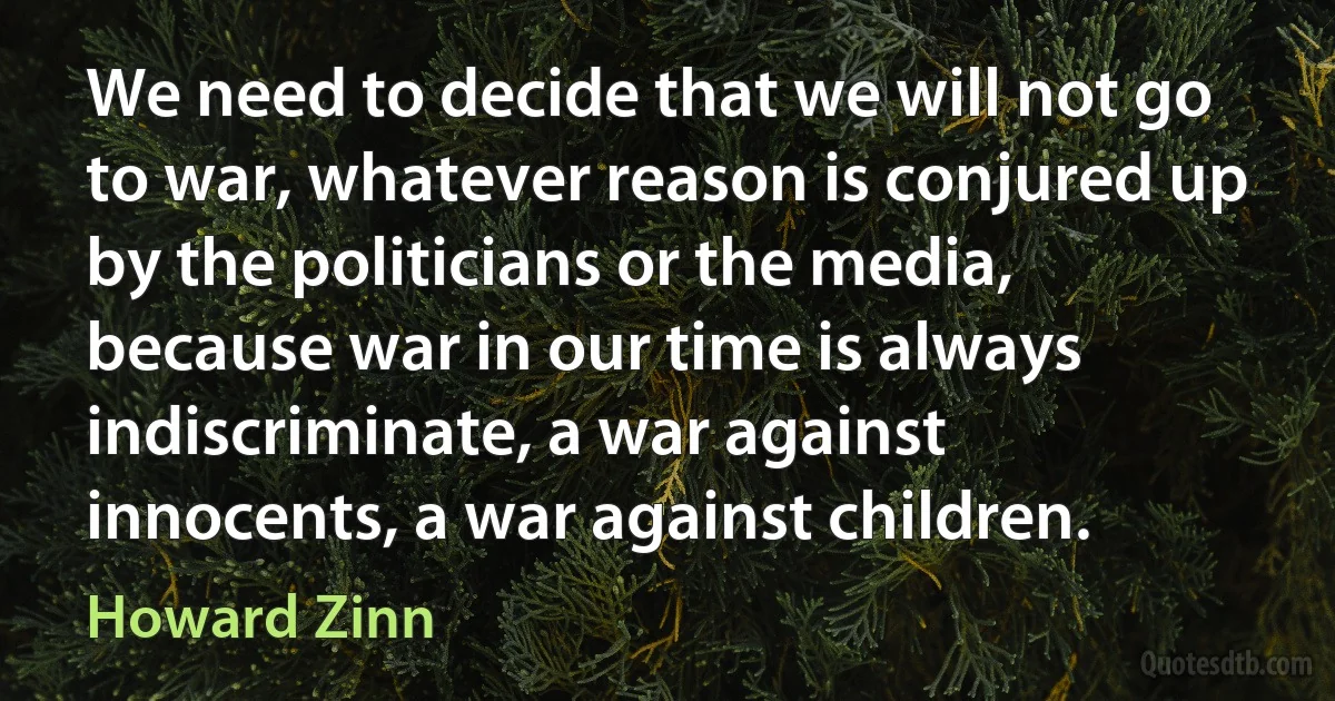 We need to decide that we will not go to war, whatever reason is conjured up by the politicians or the media, because war in our time is always indiscriminate, a war against innocents, a war against children. (Howard Zinn)