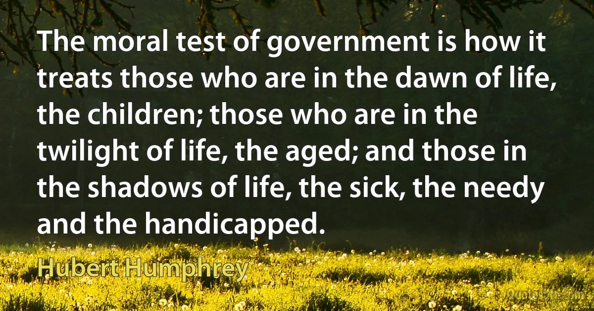 The moral test of government is how it treats those who are in the dawn of life, the children; those who are in the twilight of life, the aged; and those in the shadows of life, the sick, the needy and the handicapped. (Hubert Humphrey)