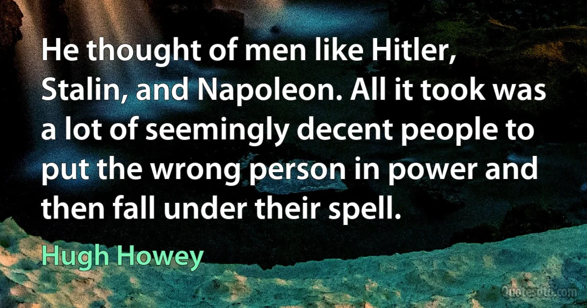 He thought of men like Hitler, Stalin, and Napoleon. All it took was a lot of seemingly decent people to put the wrong person in power and then fall under their spell. (Hugh Howey)