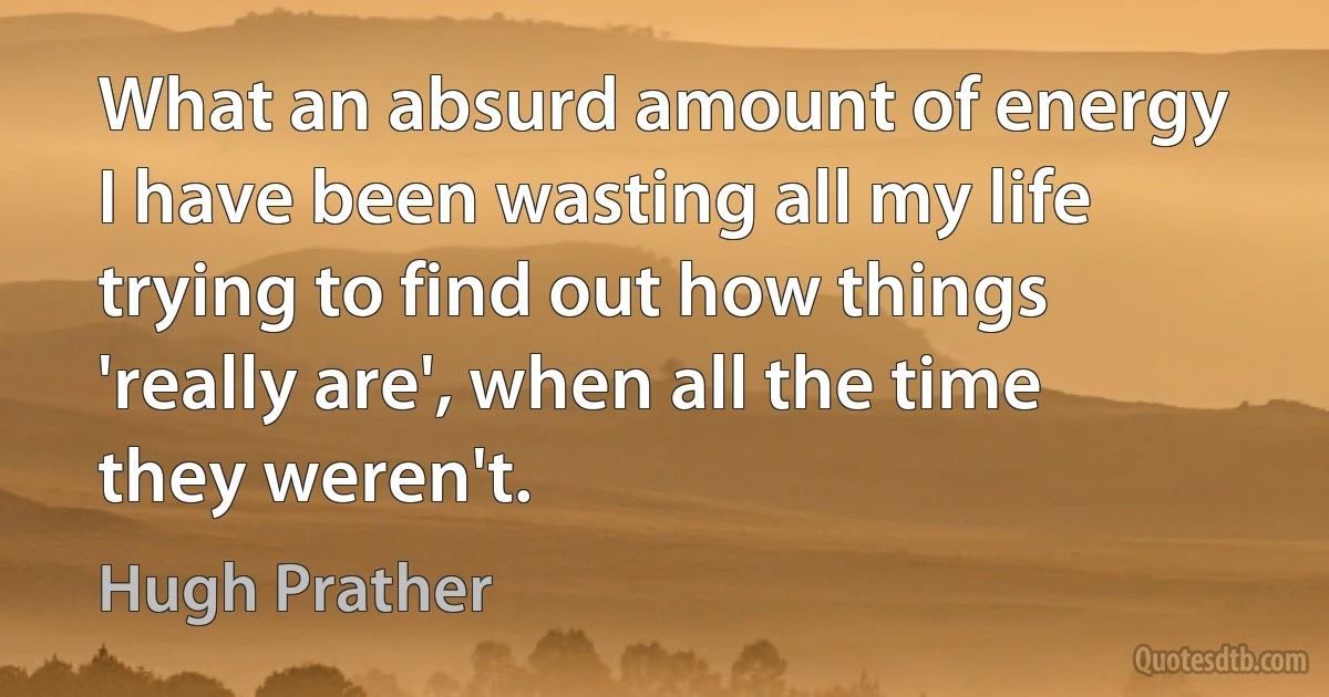 What an absurd amount of energy I have been wasting all my life trying to find out how things 'really are', when all the time they weren't. (Hugh Prather)