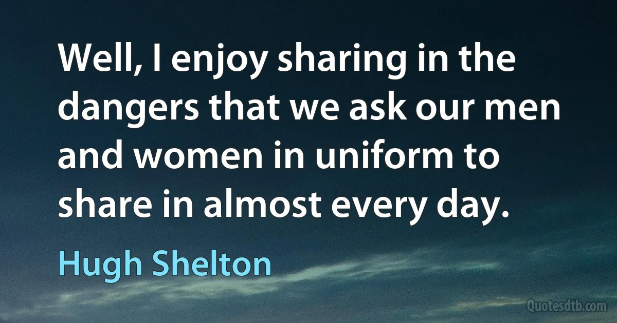 Well, I enjoy sharing in the dangers that we ask our men and women in uniform to share in almost every day. (Hugh Shelton)