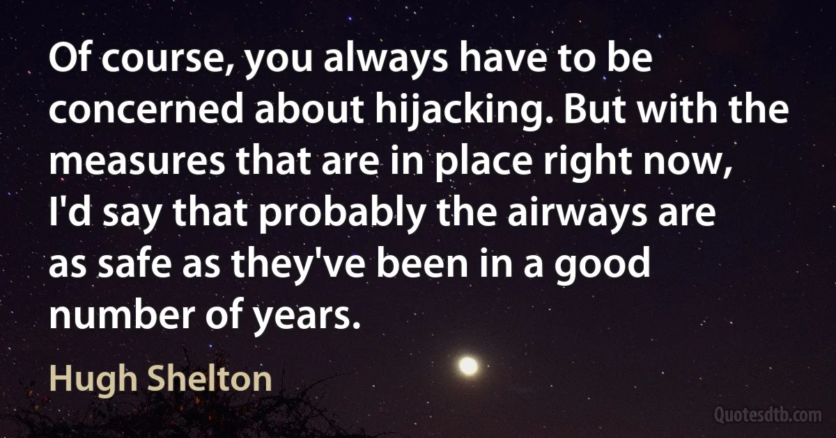 Of course, you always have to be concerned about hijacking. But with the measures that are in place right now, I'd say that probably the airways are as safe as they've been in a good number of years. (Hugh Shelton)