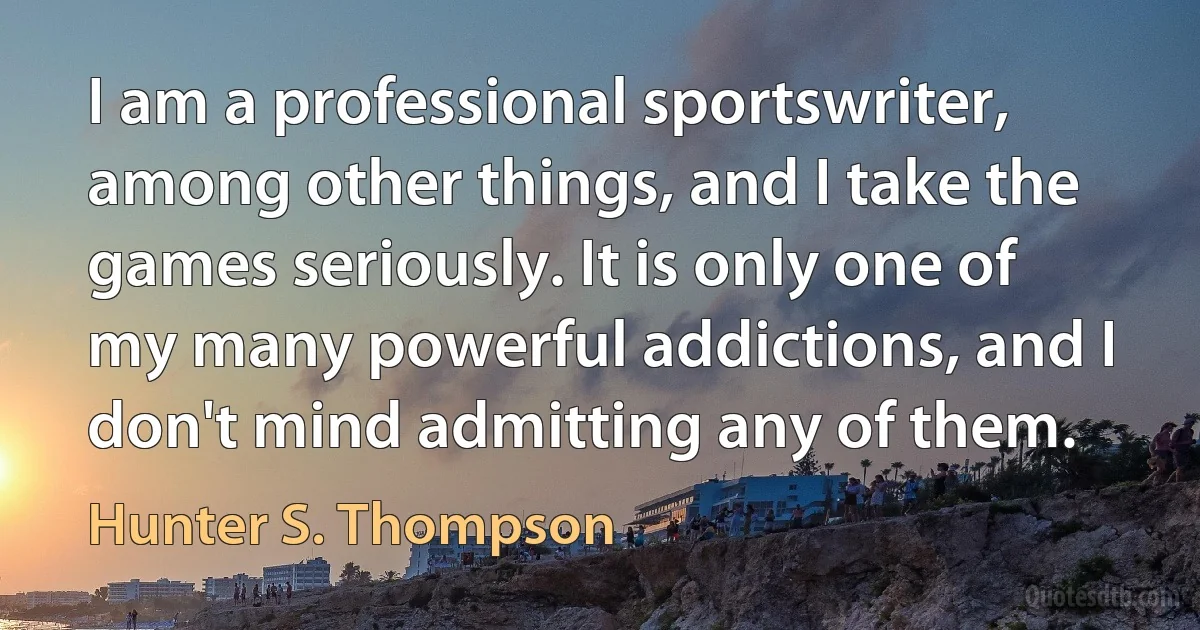 I am a professional sportswriter, among other things, and I take the games seriously. It is only one of my many powerful addictions, and I don't mind admitting any of them. (Hunter S. Thompson)