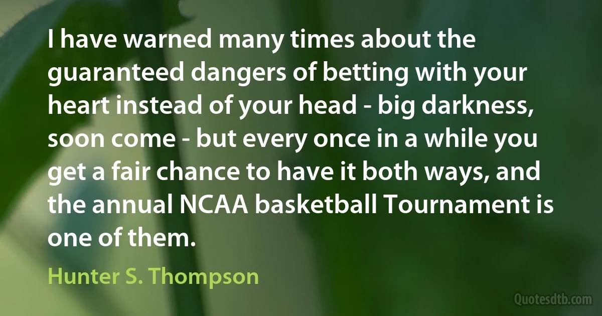 I have warned many times about the guaranteed dangers of betting with your heart instead of your head - big darkness, soon come - but every once in a while you get a fair chance to have it both ways, and the annual NCAA basketball Tournament is one of them. (Hunter S. Thompson)