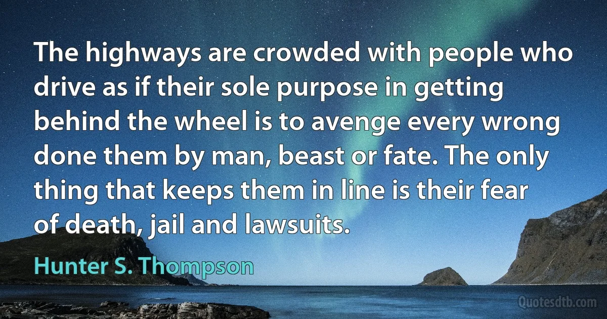 The highways are crowded with people who drive as if their sole purpose in getting behind the wheel is to avenge every wrong done them by man, beast or fate. The only thing that keeps them in line is their fear of death, jail and lawsuits. (Hunter S. Thompson)