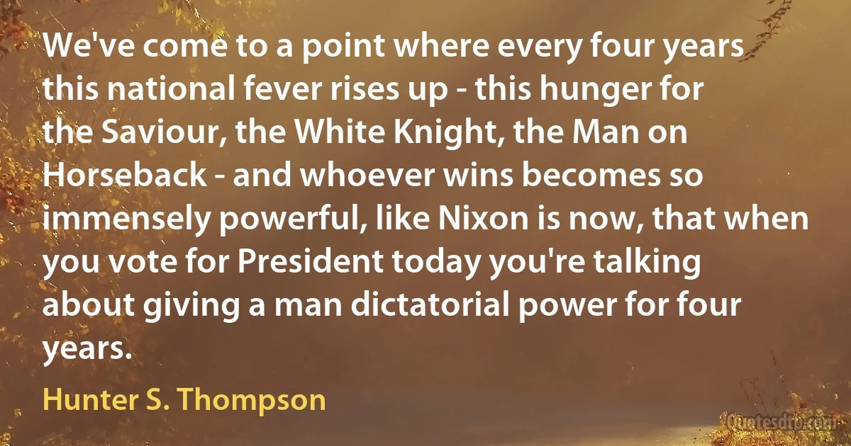 We've come to a point where every four years this national fever rises up - this hunger for the Saviour, the White Knight, the Man on Horseback - and whoever wins becomes so immensely powerful, like Nixon is now, that when you vote for President today you're talking about giving a man dictatorial power for four years. (Hunter S. Thompson)