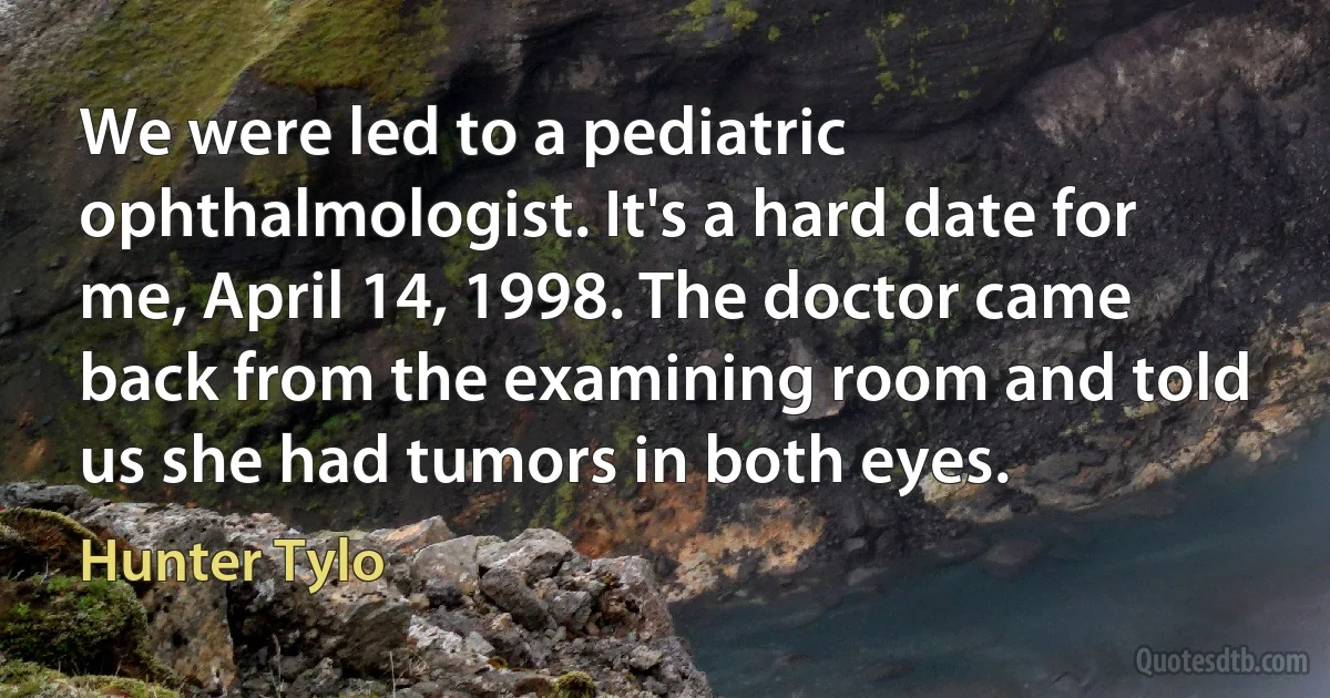 We were led to a pediatric ophthalmologist. It's a hard date for me, April 14, 1998. The doctor came back from the examining room and told us she had tumors in both eyes. (Hunter Tylo)