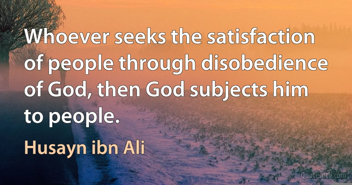 Whoever seeks the satisfaction of people through disobedience of God, then God subjects him to people. (Husayn ibn Ali)