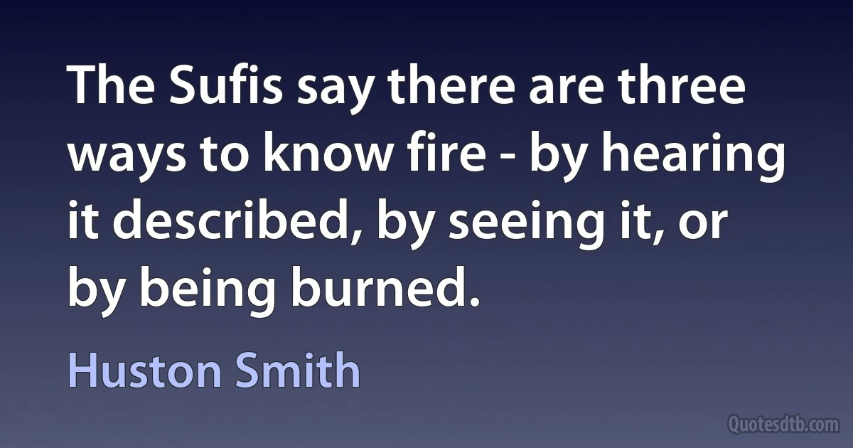 The Sufis say there are three ways to know fire - by hearing it described, by seeing it, or by being burned. (Huston Smith)