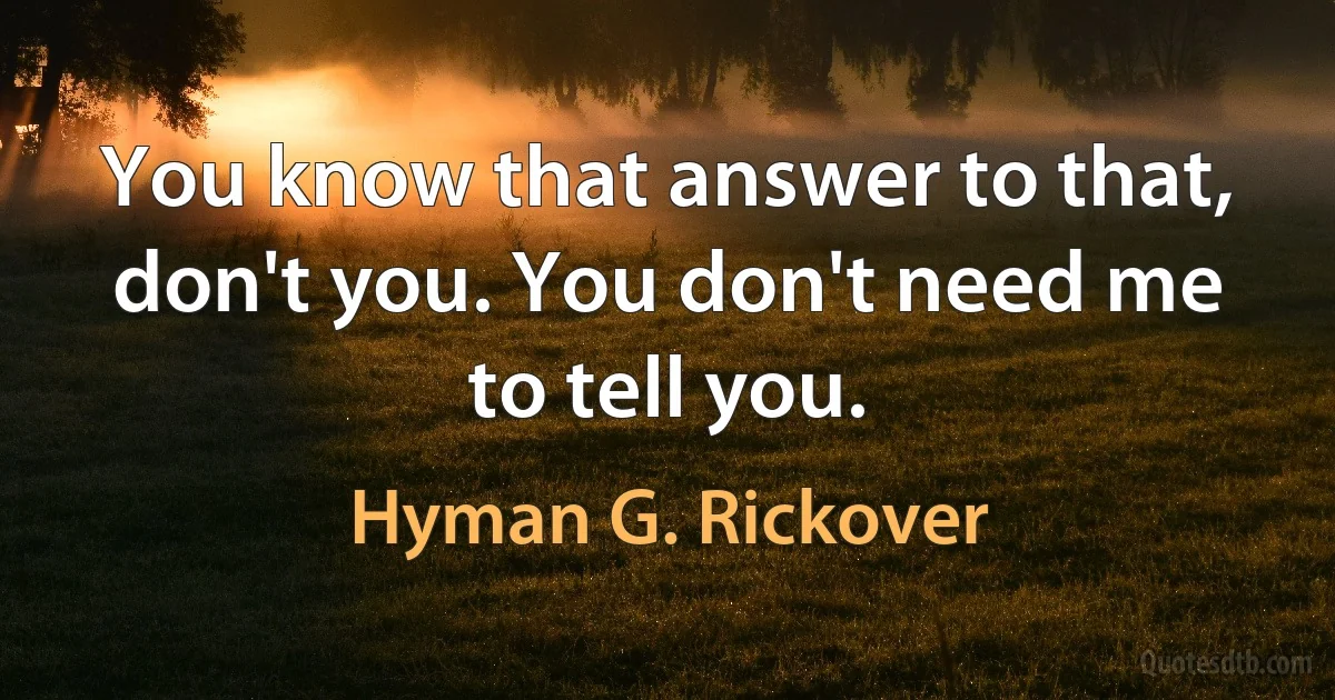 You know that answer to that, don't you. You don't need me to tell you. (Hyman G. Rickover)