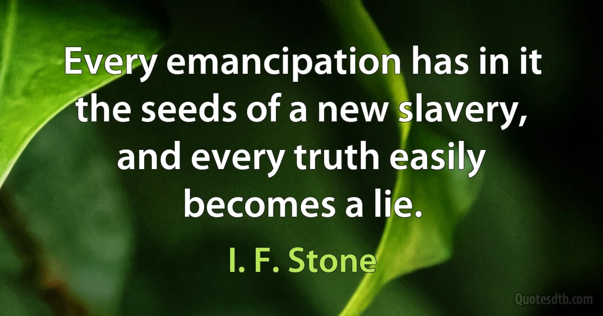 Every emancipation has in it the seeds of a new slavery, and every truth easily becomes a lie. (I. F. Stone)