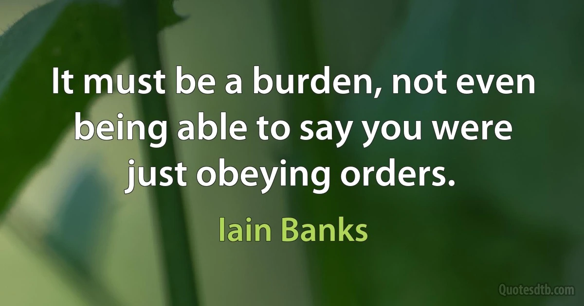 It must be a burden, not even being able to say you were just obeying orders. (Iain Banks)