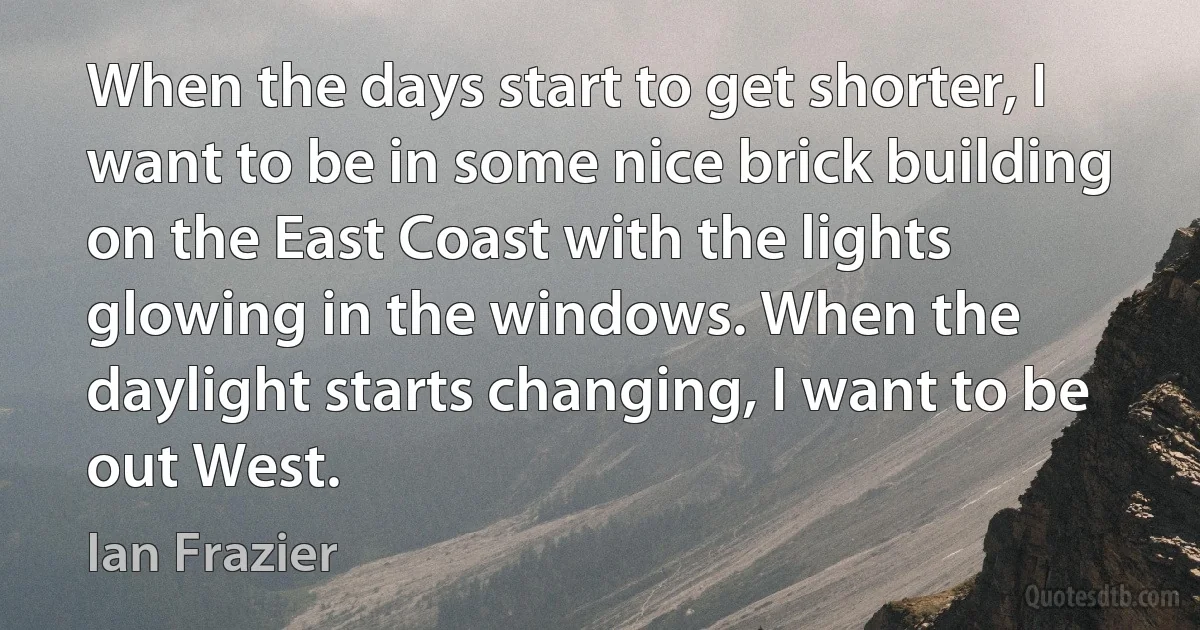 When the days start to get shorter, I want to be in some nice brick building on the East Coast with the lights glowing in the windows. When the daylight starts changing, I want to be out West. (Ian Frazier)