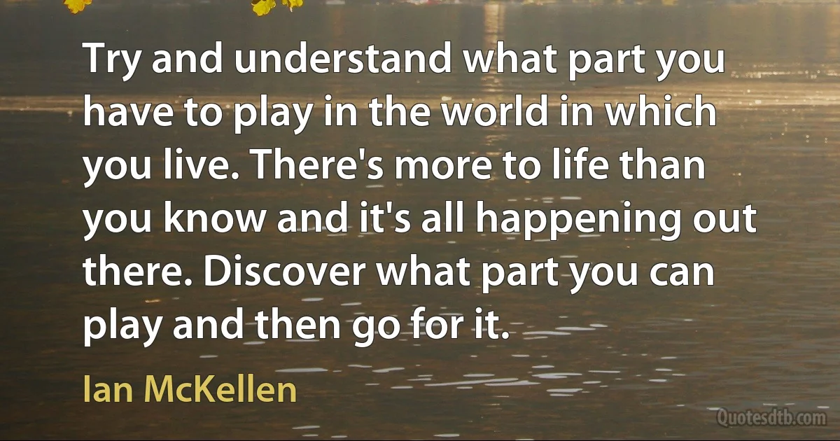 Try and understand what part you have to play in the world in which you live. There's more to life than you know and it's all happening out there. Discover what part you can play and then go for it. (Ian McKellen)