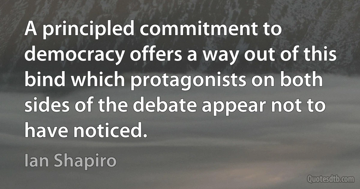 A principled commitment to democracy offers a way out of this bind which protagonists on both sides of the debate appear not to have noticed. (Ian Shapiro)