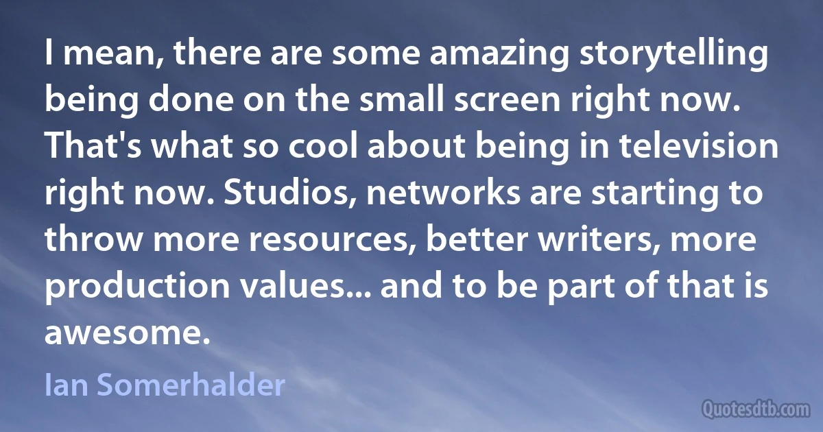 I mean, there are some amazing storytelling being done on the small screen right now. That's what so cool about being in television right now. Studios, networks are starting to throw more resources, better writers, more production values... and to be part of that is awesome. (Ian Somerhalder)